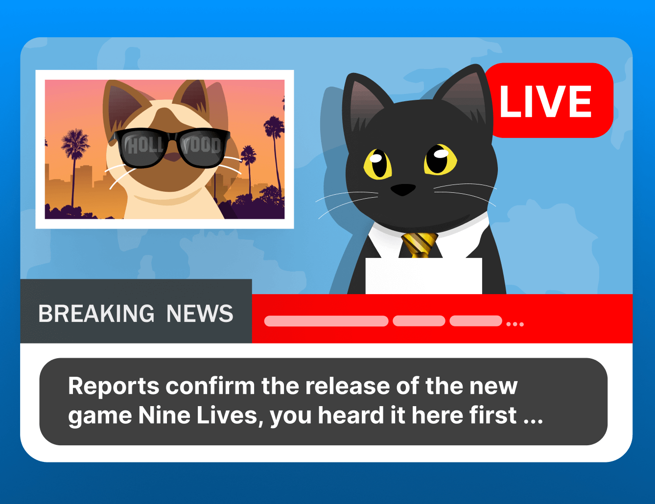 A cartoon of a news report, Sasha the black cat is wearing a suit and tie presenting breaking news with a caption, “reports confirm the release of the new game Nine Lives, you heard it here first” and Taffy the siamese cat is in the top left “over the shoulder” wearing sunglasses that have the hollywood sign reflected in them and palm trees in the hazy background.